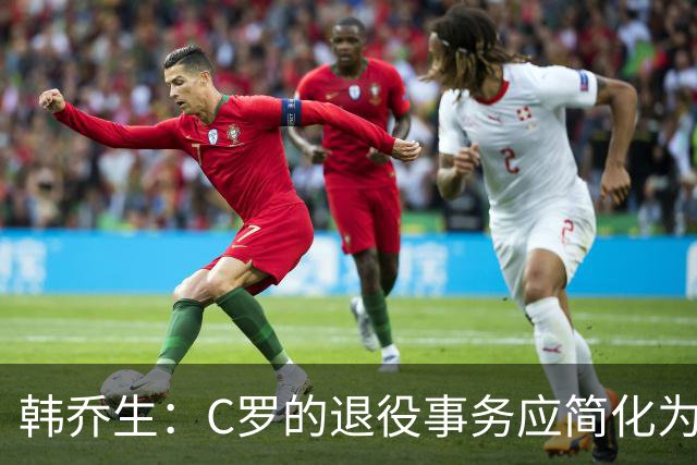 韩乔生：C罗的退役事务应简化为一场告别赛